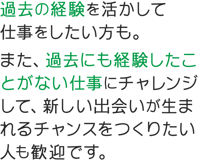 過去の経験を活かして仕事をしたい方も。また、過去にも経験したことがない仕事にチャレンジして、新しい出会いが生まれるチャンスをつくりたい人も歓迎です。