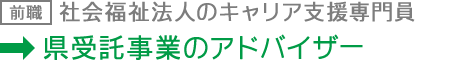前職：社会福祉法人のキャリア支援専門員 現職：県受託事業のアドバイザー