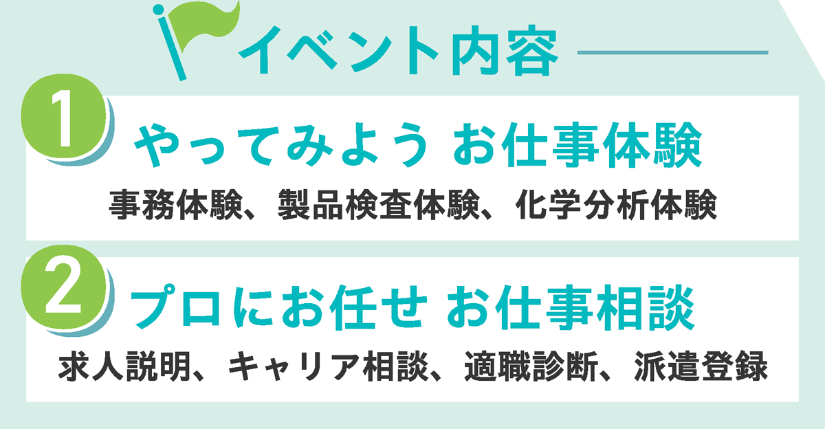 イベントの内容 ①やってみよう　お仕事体験 事務体験、製品検査体験、化学分析体験 ②プロにお任せ　お仕事相談 求人説明、キャリア相談、適職診断、派遣登録