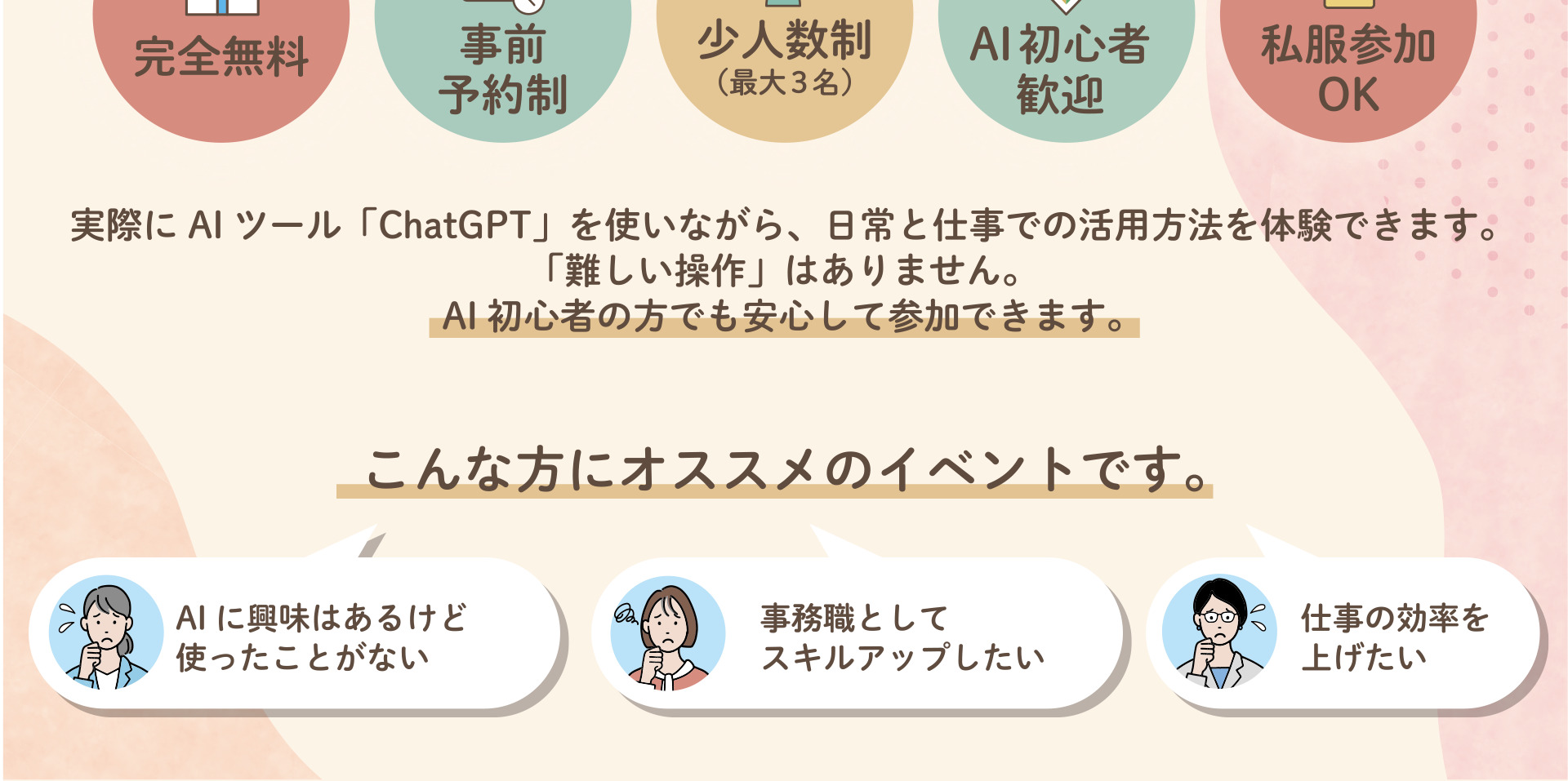 完全無料 事前予約制 少人数制(最大3名) AI初心者歓迎 私服参加OK 実際にAIツール「ChatGPT」を使いながら、日常と仕事での活用方法を体験できます。「難しい操作」はありません。AI初心者の方でも安心して参加できます。 こんな方にオススメのイベントです。AIに興味はあるけど使ったことがない 事務職としてスキルアップしたい 仕事の効率を上げたい